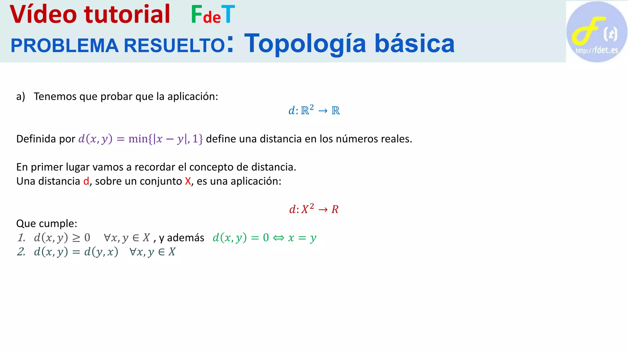 a) Tenemos que probar que la aplicación:
𝑑: ℝ2 → ℝ
Definida por 𝑑 𝑥, 𝑦 = min{ 𝑥 − 𝑦 , 1} define una distancia en los números reales.
En primer lugar vamos a recordar el concepto de distancia.
Una distancia d, sobre un conjunto X, es una aplicación:
𝑑: 𝑋2 → 𝑅
Que cumple:
1. 𝑑 𝑥, 𝑦 ≥ 0 ∀𝑥, 𝑦 ∈ 𝑋 , y además 𝑑 𝑥, 𝑦 = 0 ⇔ 𝑥 = 𝑦
2. 𝑑 𝑥, 𝑦 = 𝑑 𝑦, 𝑥 ∀𝑥, 𝑦 ∈ 𝑋
Vídeo tutorial FdeT
PROBLEMA RESUELTO: Topología básica
 
