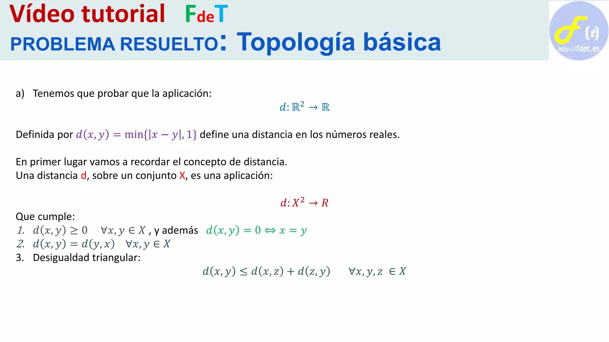 a) Tenemos que probar que la aplicación:
𝑑: ℝ2 → ℝ
Definida por 𝑑 𝑥, 𝑦 = min{ 𝑥 − 𝑦 , 1} define una distancia en los números reales.
En primer lugar vamos a recordar el concepto de distancia.
Una distancia d, sobre un conjunto X, es una aplicación:
𝑑: 𝑋2 → 𝑅
Que cumple:
1. 𝑑 𝑥, 𝑦 ≥ 0 ∀𝑥, 𝑦 ∈ 𝑋 , y además 𝑑 𝑥, 𝑦 = 0 ⇔ 𝑥 = 𝑦
2. 𝑑 𝑥, 𝑦 = 𝑑 𝑦, 𝑥 ∀𝑥, 𝑦 ∈ 𝑋
3. Desigualdad triangular:
𝑑 𝑥, 𝑦 ≤ 𝑑 𝑥, 𝑧 + 𝑑 𝑧, 𝑦 ∀𝑥, 𝑦, 𝑧 ∈ 𝑋
Vídeo tutorial FdeT
PROBLEMA RESUELTO: Topología básica
 