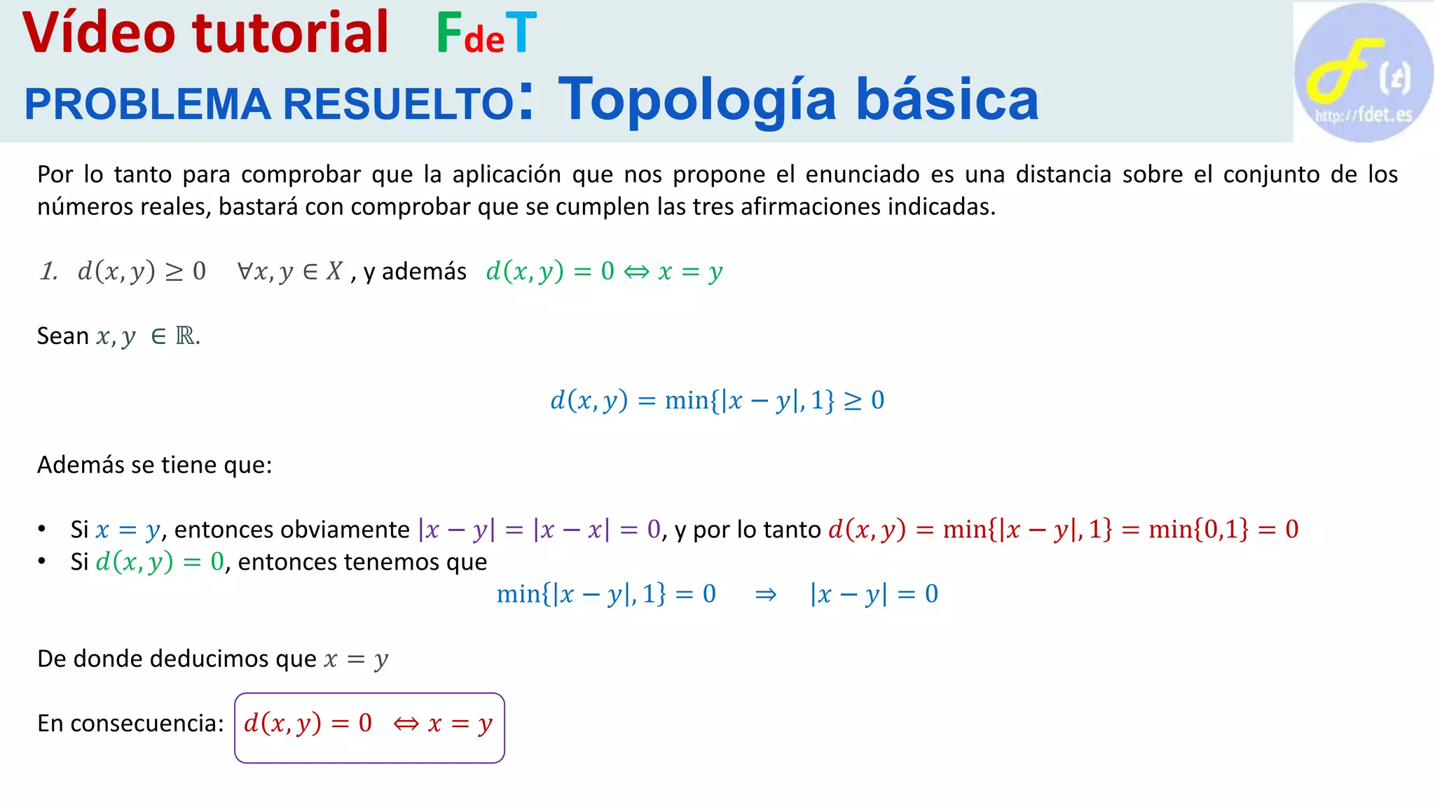 Por lo tanto para comprobar que la aplicación que nos propone el enunciado es una distancia sobre el conjunto de los
números reales, bastará con comprobar que se cumplen las tres afirmaciones indicadas.
1. 𝑑 𝑥, 𝑦 ≥ 0 ∀𝑥, 𝑦 ∈ 𝑋 , y además 𝑑 𝑥, 𝑦 = 0 ⇔ 𝑥 = 𝑦
Sean 𝑥, 𝑦 ∈ ℝ.
𝑑 𝑥, 𝑦 = min{ 𝑥 − 𝑦 , 1} ≥ 0
Además se tiene que:
• Si 𝑥 = 𝑦, entonces obviamente 𝑥 − 𝑦 = 𝑥 − 𝑥 = 0, y por lo tanto 𝑑 𝑥, 𝑦 = min 𝑥 − 𝑦 , 1 = min 0,1 = 0
• Si 𝑑 𝑥, 𝑦 = 0, entonces tenemos que
min 𝑥 − 𝑦 , 1 = 0 ⇒ 𝑥 − 𝑦 = 0
De donde deducimos que 𝑥 = 𝑦
En consecuencia: 𝑑 𝑥, 𝑦 = 0 ⇔ 𝑥 = 𝑦
Vídeo tutorial FdeT
PROBLEMA RESUELTO: Topología básica
 
