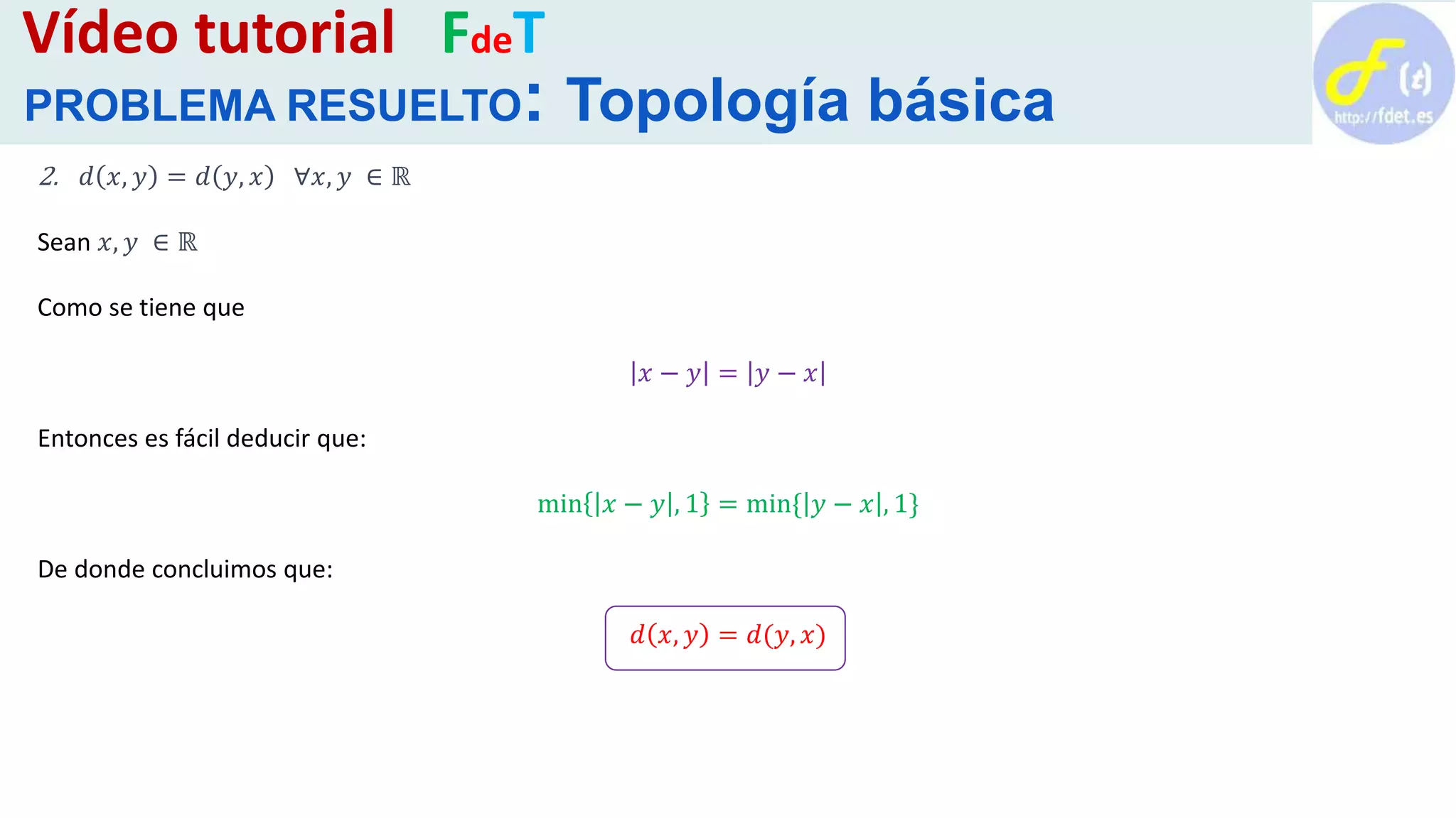 2. 𝑑 𝑥, 𝑦 = 𝑑 𝑦, 𝑥 ∀𝑥, 𝑦 ∈ ℝ
Sean 𝑥, 𝑦 ∈ ℝ
Como se tiene que
𝑥 − 𝑦 = 𝑦 − 𝑥
Entonces es fácil deducir que:
min 𝑥 − 𝑦 , 1 = min{ 𝑦 − 𝑥 , 1}
De donde concluimos que:
𝑑 𝑥, 𝑦 = 𝑑(𝑦, 𝑥)
Vídeo tutorial FdeT
PROBLEMA RESUELTO: Topología básica
 