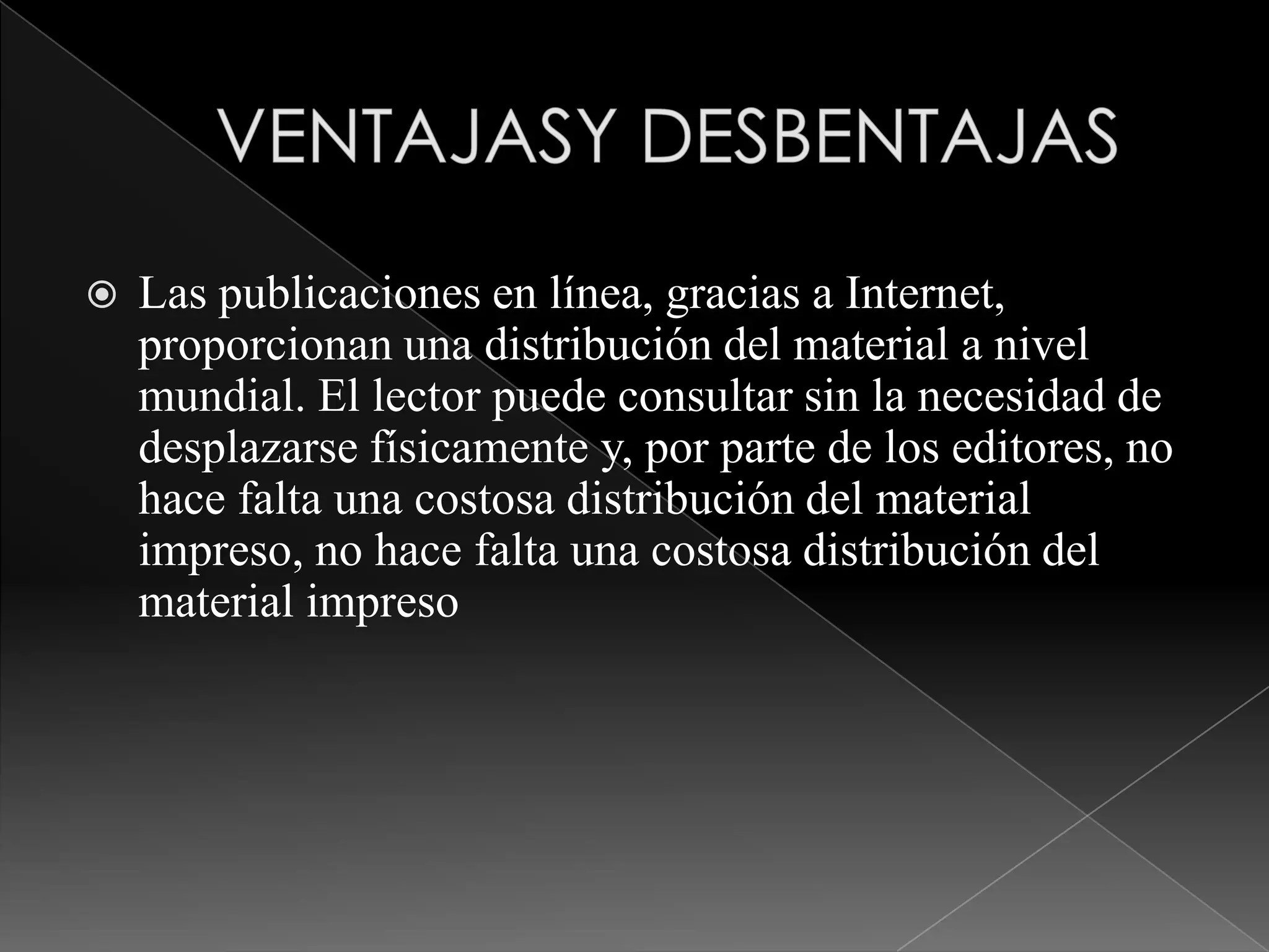 
Las publicaciones en línea, gracias a Internet,
proporcionan una distribución del material a nivel
mundial. El lector puede consultar sin la necesidad de
desplazarse físicamente y, por parte de los editores, no
hace falta una costosa distribución del material
impreso, no hace falta una costosa distribución del
material impreso