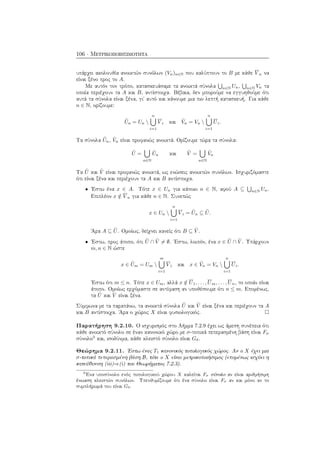 106 · Μετρικοποιησιμότητα
υπάρχει ακολουθία ανοικτών συνόλων (Vn)n∈N που καλύπτουν το B με κάθε V n να
είναι ξένο προς το A.
Με αυτόν τον τρόπο, κατασκευάσαμε τα ανοικτά σύνολα n∈N Un, n∈N Vn τα
οποία περιέχουν τα A και B, αντίστοιχα. Βέβαια, δεν μπορούμε να εγγυηθούμε ότι
αυτά τα σύνολα είναι ξένα, γι΄ αυτό και κάνουμε μια πιο λεπτή κατασκευή. Για κάθε
n ∈ N, ορίζουμε:
˜Un = Un 
n
i=1
V i και ˜Vn = Vn 
n
i=1
Ui.
Τα σύνολα ˜Un, ˜Vn είναι προφανώς ανοικτά. Ορίζουμε τώρα τα σύνολα:
˜U =
n∈N
˜Un και ˜V =
n∈N
˜Vn
Τα ˜U και ˜V είναι προφανώς ανοικτά, ως ενώσεις ανοικτών συνόλων. Ισχυριζόμαστε
ότι είναι ξένα και περιέχουν τα A και B αντίστοιχα.
• ΄Εστω ένα x ∈ A. Τότε x ∈ Un για κάποιο n ∈ N, αφού A ⊆ n∈N Un.
Επιπλέον x /∈ V n για κάθε n ∈ N. Συνεπώς
x ∈ Un 
n
i=1
V i = ˜Un ⊆ ˜U.
΄Αρα A ⊆ ˜U. Ομοίως, δείχνει κανείς ότι B ⊆ ˜V .
• ΄Εστω, προς άτοπο, ότι ˜U ∩ ˜V = ∅. ΄Εστω, λοιπόν, ένα x ∈ ˜U ∩ ˜V . Υπάρχουν
m, n ∈ N ώστε
x ∈ ˜Um = Um 
m
i=1
V i και x ∈ ˜Vn = Vn 
n
i=1
Ui.
΄Εστω ότι m ≤ n. Τότε x ∈ Um, αλλά x /∈ U1, . . . , Um, . . . , Un, το οποίο είναι
άτοπο. Ομοίως ερχόμαστε σε αντίφαση αν υποθέσουμε ότι n ≤ m. Επομένως,
τα ˜U και ˜V είναι ξένα.
Σύμφωνα με τα παραπάνω, τα ανοικτά σύνολα ˜U και ˜V είναι ξένα και περιέχουν τα A
και B αντίστοιχα. ΄Αρα ο χώρος X είναι φυσιολογικός.
Παρατήρηση 9.2.10. Ο ισχυρισμός στο Λήμμα 7.2.9 έχει ως άμεση συνέπεια ότι
κάθε ανοικτό σύνολο σε έναν κανονικό χώρο με σ-τοπικά πεπερασμένη βάση είναι Fσ
σύνολο3
και, ισοδύνμα, κάθε κλειστό σύνολο είναι Gδ.
Θεώρημα 9.2.11. ΄Εστω ένας T1 κανονικός τοπολογικός χώρος. Αν ο X έχει μια
σ-τοπικά πεπερασμένη βάση B, τότε ο X είναι μετρικοποιήσιμος (επομένως ισχύει η
κατεύθυνση (iii)⇒(i) του Θεωρήματος 7.2.3).
3
΄Ενα υποσύνολο ενός τοπολογικού χώρου X καλείται Fσ σύνολο αν είναι αριθμήσιμη
ένωαση κλειστών συνόλων. Υπενθυμίζουμε ότι ένα σύνολο είναι Fσ αν και μόνο αν το
συμπλήρωμά του είναι Gδ.
 