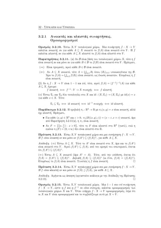 32 · Σύγκλιση και Συνέχεια
3.2.1 Ανοικτές και κλειστές συναρτήσεις,
Ομοιομορφισμοί
Ορισμός 3.2.10. ΄Εστω X, Y τοπολογικοί χώροι. Μια συνάρτηση f : X → Y
καλείται ανοικτή, αν για κάθε A ⊆ X ανοικτό το f(A) είναι ανοικτό στο Y . Η f
καλείται κλειστή, αν για κάθε A ⊆ X κλειστό το f(A) είναι κλειστό στο Y .
Παρατηρήσεις 3.2.11. (α) Αν B είναι βάση του τοπολογικού χώρου X, τότε η f
είναι ανοικτή αν και μόνο αν για κάθε B ∈ B το f(B) είναι ανοικτό στο Y . Πράγματι,
(⇒) Είναι προφανές, αφού κάθε B ∈ B είναι ανοικτό.
(⇐) Αν A ⊆ X ανοικτό, τότε A = i∈I Bi όπου (Bi)i∈I υποοικογένεια της B.
΄Αρα το f(A) = i∈I f(Bi) είναι ανοικτό, ως ένωση ανοικτών. Επομένως η f
είναι ανοικτή.
(β) Αν η f : X → Y είναι 1 − 1 και επί, τότε, αφού f(A) = (f−1
)−1
(A) για κάθε
A ⊆ X, έχουμε:
f ανοικτή ⇐⇒ f−1
: Y → X συνεχής ⇐⇒ f κλειστή.
(γ) ΄Εστω T1 και T2 δύο τοπολογίες στο X και id : (X, T1) → (X, T2) με id(x) = x
για κάθε x ∈ X. Τότε:
T1 ⊆ T2 ⇐⇒ id ανοικτή ⇐⇒ id−1
συνεχής ⇐⇒ id κλειστή.
Παράδειγμα 3.2.12. Η προβολή π1 : R2
→ R με π1(x, y) = x είναι ανοικτή, αλλά
όχι κλειστή. Πράγματι,
• Για κάθε (x, y) ∈ R2
και ε > 0, π1(B((x, y), ε)) = (x − ε, x + ε) ανοικτό, άρα
από Παρατήρηση 3.2.11(α), η π1 είναι ανοικτή.
• Αν F = x, 1
x : x > 0 , τότε το F είναι κλειστό στο R2
(γιατί;), ενώ η
εικόνα π1(F) = (0, +∞) δεν είναι κλειστό στο R.
Πρόταση 3.2.13. ΄Εστω X, Y τοπολογικοί χώροι και μια συνάρτηση f : X → Y .
Η f είναι ανοικτή αν και μόνο αν f(A◦
) ⊆ (f(A))◦
, για κάθε A ⊆ X.
Απόδειξη. (⇒) ΄Εστω A ⊆ X. Τότε το A◦
είναι ανοικτό στο X, άρα και το f(A◦
)
είναι ανοικτό στο Y . Αφού f(A◦
) ⊆ f(A), από τον ορισμό του εσωτερικού, έπεται
ότι f(A◦
) ⊆ (f(A))◦
.
(⇐) ΄Εστω A ⊆ X ανοικτό (άρα A◦
= A). Τότε, από την υπόθεση, έπεται ότι
f(A) = f(A◦
) ⊆ (f(A))◦
. Δηλαδή f(A) ⊆ (f(A))◦
(κι έτσι, f(A) = (f(A))◦
).
Επομένως το f(A) είναι ανοικτό. Συνεπώς η f είναι ανοικτή.
Πρόταση 3.2.14. ΄Εστω X, Y τοπολογικοί χώροι και μια συνάρτηση f : X → Y .
Η f είναι κλειστή αν και μόνο αν f(A) ⊇ f(A), για κάθε A ⊆ X.
Απόδειξη. Αφήνεται ως άσκηση (εργαστείτε ανάλογα με την Απόδειξη της Πρότασης
3.2.13).
Ορισμός 3.2.15. ΄Εστω X, Y τοπολογικοί χώροι. Μια 1 − 1 και επί συνάρτηση
f : X → Y , ώστε η f και η f−1
να είναι συνεχείς, καλείται ομοιομορφισμός των
τοπολογικών χώρων X και Y . ΄Οταν υπάρχει f : X → Y ομοιομορφισμός, λέμε ότι
οι X και Y είναι ομοιομορφικοί και το συμβολίζουμε αυτό με X ∼ Y .
 