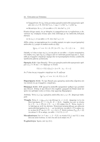 34 · Σύγκλιση και Συνέχεια
• Γραμμικότητα: Αν (yn) είναι μια ακόμη φραγμένη ακολουθία πραγματικών αριθ-
μών και c1 c2 ∈ R, τότε lim∗
(c1xn + c2yn) = c1 lim∗
xn + c2 lim∗
yn.
• Θετικότητα: Αν xn ≥ 0 για κάθε n ∈ N, τότε lim∗
xn ≥ 0.
Εύκολα ελέγχει κανείς, ότι με δεδομένη τη γραμμικότητα και τη συμβατότητα, η θε-
τικότητα της υποψήφιας έννοιας ορίου είναι ισοδύναμη με την ακόλουθη επιθυμητή
ιδιότητα:
• Αν |xn| ≤ A για κάθε n ∈ N, τότε | lim∗
xn| ≤ A.
Αξίζει, επίσης, να παρατηρήσουμε ότι ο συνήθης ορισμός του ορίου για μια (φραγμένη)
ακολουθία (xn) μπορεί να αναδιατυπωθεί ως εξής:
lim
n
xn = l ⇐⇒ ∀ε > 0, |N  {n ∈ N : |xn − l| < ε}| < ∞ (3.1)
(δηλαδή, το l είναι το όριο της (xn) αν και μόνο αν για κάθε ε > 0 μόνο πεπερασμένοι
στο πλήθος τους, όροι της (xn) απέχουν από το l απόσταση μεγαλύτερη από ε). Αφού
κάθε μη τετριμμένο υπερφίλτρο περιέχει όλα τα συμπεπερασμένα σύνολα, η ακόλουθη
προσέγγιση φαίνεται φυσιολογική.
Ορισμός 3.3.1 (όριο Banach). ΄Εστω μια φραγμένη ακολουθία πραγματικών αριθ-
μών (xn), l ∈ R και ε > 0. Ορίζουμε το σύνολο
U(l, ε) = U(l, ε)[(xn)] = {n ∈ N : |xn − l| < ε}
Αν F είναι ένα μη τετριμμένο υπερφίλτρο του N, ορίζουμε
lim
F
∗
xn = l ⇐⇒ ∀ε > 0, U(l, ε) ∈ F.
Παρατήρηση 3.3.2. Το όριο Banach μιας φραγμένης ακολουθίας εξαρτάται από
την επιλογή του μη τετριμμένου υπερφίλτρου.
Θεώρημα 3.3.3. Κάθε φραγμένη ακολουθία πραγματικών αριθμών έχει μοναδικό
όριο Banach. Επίσης το όριο Banach είναι συμβατό, γραμμικό και θετικό (κατά τον
τρόπο που ορίστηκαν αυτές οι έννοιες στην αρχή της Παραγράφου).
Απόδειξη. ΄Εστω (xn), (yn) φραγμένες ακολουθίες και c1, c2 ∈ R. Δείχνουμε διαδο-
χικά:
΄Υπαρξη ΄Εστω L = supn∈N |xn| και θέτουμε I0 = [−L, L]. Διαιρούμε το I0 στα
ξένα διαστήματα I0
1 = [−L0, 0), I1
1 = [0, L]. Ακριβώς ένα από τα σύνολα
{n ∈ N : xn ∈ I0
1 }, {n ∈ N : xn ∈ I1
1 } ανήκει στο F. ΄Εστω, λοιπόν I1
το διάστημα με αυτή την ιδιότητα. Επαγωγικά κατασκευάζουμε μια φθίνουσα
ακολουθία διαστημάτων I0, I1, . . . με την ιδιότητα, για κάθε k ∈ N το μήκος του
Ik να είναι 2L/2k
και {n ∈ N : xn ∈ Ik} ∈ F. Κατά συνέπεια, k∈N Ik = {l}
για κάποιο l ∈ R κι ακόμη, για κάθε ε > 0, U(l, ε) ∈ F.
Μοναδικότητα Για l = l και ε < |l − l |/2, τα σύνολα U(l, ε) και U(l, ε) είναι
ξένα και κατά συνέπεια, το πολύ ένα από αυτά ανήκει στο F.
Συμβατότητα ΄Αμεσο, από την (3.1).
 