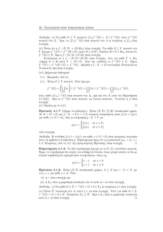 40 · Κατασκευή νέων τοπολογικών χώρων
Απόδειξη. (i) Για κάθε G ⊆ Y ανοικτό, (f|A)−1
(G) = A ∩ f−1
(G), όπου f−1
(G)
ανοικτό στο X. ΄Αρα, το (f|A)−1
(G) είναι ανοικτό στο A κι επομένως η f|A είναι
συνεχής.
(ii) ΄Εστω ότι η f : (X, T) → (B, SB) είναι συνεχής. Για κάθε G ⊆ Y ανοικτό στο
Y έχουμε f−1
(G) = f−1
(B ∩ G), αφού B ⊇ f(X). Εφόσον B ∩ G ∈ SB, έπεται ότι
f−1
(G) ∈ T. ΄Αρα η f : (X, T)→(Y, S) είναι συνεχής.
Αντίστροφα αν η f : (X, T)→(Y, S) είναι συνεχής, τότε για κάθε V ∈ SB
υπάρχει G ∈ S ώστε V = B ∩ G. Από την υπόθεση το f−1
(G) ∈ T. ΄Ομως
f−1
(V ) = f−1
(B ∩ G) = f−1
(G). Δηλαδή η f : X → B αντιστρέφει B-ανοικτά σε
X-ανοικτά, άρα είναι συνεχής.
(iii) Δείχνουμε διαδοχικά:
(⇒) Προφανές, από (i).
(⇐) ΄Εστω G ⊆ Y ανοικτό. Τότε έχουμε:
f−1
(G) =
i∈I
Ai ∩ f−1
(G) =
i∈I
(Ai ∩ f−1
(G)) =
i∈I
(f|Ai
)−1
(G),
όπου κάθε (f|Ai
)−1
(G) είναι ανοικτό στο Ai, άρα και στο X (από την Παρατήρηση
4.1.5(β)). ΄Αρα το f−1
(G) είναι ανοικτό, ως ένωση ανοικτών. Συνεπώς η f είναι
συνεχής.
(iv) Ομοίως με το (iii).
Πρόταση 4.1.7 (Λήμμα συγκόλησης). ΄Εστω (X, T), (Y, S) τοπολογικοί χώροι.
Αν X = F1 ∪ F2 και fi : Fi → Y (i = 1, 2) συνεχείς συναρτήσεις ώστε f1(x) = f2(x)
για κάθε x ∈ F1 ∩ F2, τότε η συνάρτηση g : X → Y με
g(x) =
f1(x) αν x ∈ F1
f2(x) αν x ∈ F2
είναι συνεχής.
Απόδειξη. Η συνθήκη f1(x) = f2(x) για κάθε x ∈ F1 ∩ F2 είναι προφανώς αναγκαία
ώστε να ορίζεται η συνάρτηση g. Παρατηρούμε όμως ότι η g ικανοποιεί g|Fi = fi, i =
1, 2. Επομένως, από το (iv) της προηγούμενης Πρότασης, είναι συνεχής.
Παρατήρηση 4.1.8. Το ίδιο συμπέρασμα έχουμε αν τα F1, F2 υποτεθούν ανοικτά.
΄Ομως το συμπέρασμα δεν ισχύει για αυθαίρετα σύνολα, όπως μπορεί κανείς να δει με
εύκολα παραδείγματα πραγματικών συναρτήσεων, όπως πχ.
g(x) =
x − 1 αν x < 0
x + 1 αν x ≥ 0
Πρόταση 4.1.9. ΄Εστω (X, T) τοπολογικός χώρος, A ⊆ X και τ : A → X, με
τ(x) = x για κάθε x ∈ A. Τότε:
(i) η τ είναι συνεχής και
(ii) η TA είναι η μικρότερη τοπολογία στο A ώστε η τ να είναι συνεχής.
Απόδειξη. (i) Για κάθε G ∈ T, τ−1
(G) = G∩A ∈ TA κι επομένως η τ είναι συνεχής.
(ii) ΄Εστω T τοπολογία στο A, ώστε η τ να είναι συνεχής. Τότε για κάθε G ∈ T,
τ−1
(G) = G ∩ A ∈ T . Επομένως TA ⊆ T . ΄Αρα η TA είναι η μικρότερη τοπολογία
ώστε η τ να είναι συνεχής.
 
