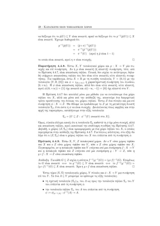 48 · Κατασκευή νέων τοπολογικών χώρων
να δείξουμε ότι το ˜p(U) ⊆ Y είναι ανοικτό, αρκεί να δείξουμε ότι το p−1
(˜p(U)) ⊆ X
είναι ανοικτό. ΄Εχουμε διαδοχικά ότι
p−1
(˜p(U)) = (˜p ◦ π)−1
(˜p(U))
= π−1
(˜p−1
(˜p(U)))
= π−1
(U) (αφού η ˜p είναι 1 − 1)
το οποίο είναι ανοικτό, αφού η π είναι συνεχής.
Παρατήρηση 4.4.8. ΄Εστω X, Y τοπολογικοί χώροι και p : X → Y μία συ-
νεχής και επί συνάρτηση. Αν η p είναι ανοικτή (ή κλειστή) συνάρτηση, τότε, από
το Πρόταση 4.4.7, είναι απεικόνιση πηλίκο. Γενικά, δεν ισχύει το αντίστροφο, δηλα-
δή υπάρχουν απεικονίσεις πηλίκο που δεν είναι ούτε ανοικτές ούτε κλειστές συναρ-
τήσεις. Για παράδειγμα, έστω X = R με τη συνήθη τοπολογία, Y = {0, 1} με την
τοπολογία {Y, ∅, {0}} και φ = χ[0,+∞), η χαρακτηριστική συνάρτηση του συνόλου
[0, +∞). Η φ είναι απεικόνιση πηλίκο, αλλά δεν είναι ούτε ανοικτή, ούτε κλειστή,
αφού φ((0, +∞)) = {1} όχι ανοικτό και φ((−∞, −1]) = {0} όχι κλειστό στο Y .
Η Πρόταση 4.4.7 δεν αποτελεί μόνο μια μέθοδο για να εντοπίσουμε ένα χώρο
πηλίκο του X, αλλά και μέσα από την απόδειξή της, αποκτούμε ένα διαφορετικό
τρόπο προσέγγισης την έννοιας του χώρου πηλίκο. ΄Εστω Z ένα σύνολο και μια επί
συνάρτηση φ : X → Z. Θα θέλαμε να εφοδιάσουμε το Z με τη μεγαλύτερη δυνατή
τοπολογία Tφ, έτσι ώστε η φ να είναι συνεχής. Δουλεύοντας όπως ακριβώς και στην
αρχή της παραγράφου, καταλήγουμε στην εξής τοπολογία:
Tφ = {U ⊆ Z : φ−1
(U) ανοικτό στο X}.
΄Ομως, εύκολα ελέγχει κανείς ότι η τοπολογία Tφ καθιστά τη φ όχι μόνο συνεχή, αλλά
και απεικόνιση πηλίκο, αφού ικανοποιεί την ισοδύναμη συνθήκη της Πρότασης 4.4.7.
Δηλαδή, ο χώρος (Z, Tφ) είναι ομοιομορφικός με ένα χώρο πηλίκο του X, ο οποίος
περιγράφεται στην απόδειξη της Πρότασης 4.4.7. Για λόγους απλότητας, στο εξής θα
λέμε ότι ο (Z, Tφ) είναι ο χώρος πηλίκο του X που επάγεται από τη συνάρτηση φ.
Πρόταση 4.4.9. ΄Εστω X, Y , Z τοπολογικοί χώροι. Αν ο Y είναι χώρος πηλίκο
του X και ο Z είναι χώρος πηλίκο του Y , τότε ο Z είναι χώρος πηλίκο του X.
Συγκεκριμένα, αν η τοπολογία πηλίκο του Y επάγεται από μια συνάρτηση f : X → Y
και η τοπολογία πηλίκο του Z επάγεται από μια συνάρτηση g : Y → Z, τότε η
g ◦ f : X → Z είναι απεικόνιση πηλίκο.
Απόδειξη. Για κάθε G ⊆ Z ισχύει η ισότητα f−1
(g−1
(G)) = (g◦f)−1
(G). Επομένως
το G είναι ανοικτό ⇐⇒ το g−1
(G) ⊆ Y είναι ανοικτό ⇐⇒ το f−1
(g−1
(G)) =
(g ◦ f)−1
(G) ⊆ X είναι ανοικτό. ΄Αρα η g ◦ f είναι απεικόνιση πηλίκο.
΄Εστω τώρα (X, T) τοπολογικός χώρος, Y σύνολο και φ : X → Y μια συνάρτηση
επί του Y . Σε ένα A ⊆ Y μπορούμε να ορίσουμε τις εξής τοπολογίες:
• τη σχετική τοπολογία (Tφ)A, του A ως προς την τοπολογία πηλίκο Tφ του Y
που επάγεται από τη συνάρτηση φ.
• την τοπολογία πηλίκο Tψ του A που επάγεται από τη συνάρτηση
ψ := φ|φ−1(A) : φ−1
(A) → A.
 