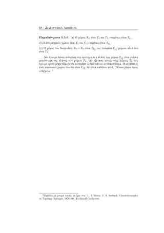 68 · Διαχωριστικά Αξιώματα
Παραδείγματα 5.5.6. (α) Ο χώρος RS είναι T4 και T1, επομένως είναι T3 1
2
.
(β) Κάθε μετρικός χώρος είναι T4 και T1, επομένως είναι T3 1
2
.
(γ) Ο χώρος του Sorgenfrey RS × RS είναι T3 1
2
, ως γινόμενο T3 1
2
χώρων, αλλά δεν
είναι T4.
Δεν έχουμε δώσει απάντηση στο ερώτημα αν η κλάση των χώρων T3 1
2
είναι γνήσια
μεγαλύτερη της κλάσης των χώρων T3. Αν εξετάσει κανείς τους χώρους T3 που
έχουμε ορίσει μέχρι τώρα δε θα καταφέρει να βρει κάποιο αντιπαράδειγμα. Η κατασκευή
ενός κανονικού χώρου που δεν είναι T3 1
2
, δεν είναι καθόλου απλή. Τέτοιοι χώροι όμως
υπάρχουν. 2
2
Παράδειγμα μπορεί κανείς να βρει στο L. A. Steen, J. A. Seebach, Counterexamples
in Topology (Springer, 1978) 90. Tychonoﬀ Corkscrew.
 