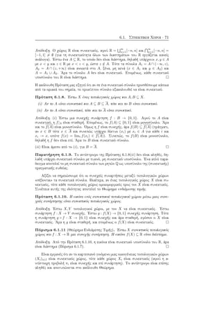 6.1. Συνεκτικοί Χώροι · 71
Απόδειξη. Ο χώρος R είναι συνεκτικός, αφού R =
∞
n=1[−n, n] και
∞
n=1[−n, n] =
[−1, 1] = ∅ (για τη συνεκτικότητα όλων των διαστημάτων του R εργάζεται κανείς
ανάλογα). ΄Εστω ένα A ⊆ R, το οποίο δεν είναι διάστημα, δηλαδή υπάρχουν x, y ∈ A
με x < y και z ∈ R με x < z < y, ώστε z /∈ A. Τότε τα σύνολα A1 = A ∩ (−∞, z),
A2 = A ∩ (z, +∞) είναι ανοικτά στο A, ξένα, μη κενά (x ∈ A1 και y ∈ A2) και
A = A1 ∪ A2. ΄Αρα το σύνολο A δεν είναι συνεκτικό. Επομένως, κάθε συνεκτικό
υποσύνολο του R είναι διάστημα.
Η ακόλουθη Πρόταση μας εξηγεί ότι αν σε ένα συνεκτικό σύνολο προσθέσουμε κάποια
από τα οριακά του σημεία, το προκύπτον σύνολο εξακολουθεί να είναι συνεκτικό.
Πρόταση 6.1.8. ΄Εστω X ένας τοπολογικός χώρος και A, B ⊆ X.
(i) Αν το A είναι συνεκτικό και A ⊆ B ⊆ A, τότε και το B είναι συνεκτικό.
(ii) Αν το A είναι συνεκτικό, τότε και το A είναι συνεκτικό.
Απόδειξη. (i) ΄Εστω μια συνεχής συνάρτηση f : B → {0, 1}. Αφού το A είναι
συνεκτικό, η f|A είναι σταθερή. Επομένως, το f(A) ⊆ {0, 1} είναι μονοσύνολο. ΄Αρα
και το f(A) είναι μονοσύνολο. ΄Ομως η f είναι συνεχής, άρα f(B) ⊆ f(A) (πράγματι,
αν x ∈ B τότε x ∈ A και συνεπώς υπάρχει δίκτυο (xi) με xi ∈ A για κάθε i και
xi → x, οπότε f(x) = limi f(xi) ∈ f(A)). Συνεπώς, το f(B) είναι μονοσύνολο,
δηλαδή η f δεν είναι επί. ΄Αρα το B είναι συνεκτικό σύνολο.
(ii) Είναι άμεσο από το (i), για B = A.
Παρατήρηση 6.1.9. Το αντίστροφο της Πρότασης 6.1.8(ii) δεν είναι αληθές, δη-
λαδή υπάρχει συνεκτικό σύνολο με πυκνό, μη συνεκτικό υποσύνολο. ΄Ενα απλό παρα-
δειγμα αποτελεί το μη συνεκτικό σύνολο των ρητών Q ως υποσύνολο της (συνεκτικής)
πραγματικής ευθείας.
Αξίζει να σημειώσουμε ότι οι συνεχείς συναρτήσεις μεταξύ τοπολογικών χώρων
«σέβονται» τα συνεκτικά σύνολα. Ιδιαίτερα, αν ένας τοπολογικός χώρος X είναι συ-
νεκτικός, τότε κάθε τοπολογικός χώρος ομοιομορφικός προς τον X είναι συνεκτικός.
Συνέπεια αυτής της ιδιότητας αποτελεί το Θεώρημα ενδιάμεσης τιμής.
Πρόταση 6.1.10. Η εικόνα ενός συνεκτικού τοπολογικού χώρου μέσω μιας συνε-
χούς συνάρτησης είναι συνεκτικός τοπολογικός χώρος.
Απόδειξη. ΄Εστω X, Y τοπολογικοί χώροι, με τον X να είναι συνεκτικός. ΄Εστω
συνάρτηση f : X → Y συνεχής. ΄Εστω g : f(X) → {0, 1} συνεχής συνάρτηση. Τότε
η συνάρτηση g ◦ f : X → {0, 1} είναι συνεχής και άρα σταθερή, εφόσον ο X είναι
συνεκτικός. ΄Αρα η g είναι σταθερή, και επομένως ο f(X) είναι συνεκτικός.
Πόρισμα 6.1.11 (Θεώρημα Ενδιάμεσης Τιμής). ΄Εστω X συνεκτικός τοπολογικός
χώρος και f : X → R μια συνεχής συνάρτηση. Η εικόνα f(X) ⊆ R είναι διάστημα.
Απόδειξη. Από την Πρόταση 6.1.10, η εικόνα είναι συνεκτικό υποσύνολο του R, άρα
είναι διάστημα (Πόρισμα 6.1.7).
Είναι εμφανές ότι αν το καρτεσιανό γινόμενο μιας οικογένειας τοπολογικών χώρων
(Xi)i∈I είναι συνεκτικός χώρος, τότε κάθε χώρος Xi είναι συνεκτικός (αφού η α-
ντίστοιχη προβολή πi είναι συνεχής και επί συνάρτηση). Το αντίστροφο είναι επίσης
αληθές και αποτυπώνεται στο ακόλουθο Θεώρημα.
 