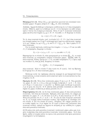 72 · Συνεκτικότητα
Θεώρημα 6.1.12. ΄Εστω (Xi)i∈I μια οικογένεια μη κενών και συνεκτικών τοπο-
λογικών χώρων. Ο χώρος γινόμενο X = i∈I Xi είναι συνεκτικός.
Απόδειξη. Αρχικά θα δείξουμε το ζητούμενο υποθέτοντας ότι το I είναι πεπερασμένο
σύνολο. Μάλιστα, αρκεί να το δείξουμε για |I| = 2 (το ζητούμενο για κάθε πεπερα-
σμένο I έπεται στη συνέχεια με επαγωγή). ΄Εστω X και Y συνεκτικοί τοπολογικοί
χώροι και έστω ένα στοιχείο (x0, y0) ∈ X × Y . Για κάθε x ∈ X θεωρούμε το σύνολο
Ax = ({x} × Y ) ∪ (X × {y0}).
Το Ax είναι συνεκτικό σύνολο, γιατί .τα σύνολα {x} × Y , X × {y0} είναι συνεκτικά
(ως συνεχείς εικόνες των X και Y αντίστοιχα) και η τομή τους είναι μη κενή: περιέχει
το (x, y0). Ακόμη, (x0, y0) ∈ x∈X Ax και X ×Y = x∈X Ax. ΄Αρα, ο χώρος X ×Y
είναι συνεκτικός.
Για τη γενική περίπτωση, επιλέγουμε ένα στοιχείο z = (zi)i∈I ∈ X και για κάθε
J ⊆ I πεπερασμένο, θεωρούμε το σύνολο
XJ = {x = (xi)i∈I ∈ X : xi = zi για κάθε i ∈ I  J}.
Παρατηρούμε ότι το σύνολο XJ είναι ομοιομορφικό με το σύνολο i∈J Xi, το οποίο
είναι συνεκτικό, ως πεπερασμένο γινόμενο συνεκτικών χώρων. Δηλαδή, κάθε XJ
είναι συνεκτικό. Επίσης, έχουμε ότι z ∈ XJ για κάθε πεπερασμένο J ⊆ I, άρα η τομή
των συνόλων XJ είναι μη κενή. Επομένως το σύνολο
Y = {XJ : J ⊆ I πεπερασμένο}
είναι συνεκτικό. Αλλά το σύνολο Y είναι πυκνό στο X (γιατί;). Από την Πρόταση
6.1.8 έχουμε ότι ο X είναι συνεκτικός χώρος.
Κλείνουμε αυτήν την παράγραφο κάνοντας αναφορά σε μια διαφορετική έννοια
συνεκτικότητας, η οποία γενικεύει κατά ουσιαστικό τρόπο τη συνεκτικότητα των δια-
στημάτων του R.
Ορισμός 6.1.13. ΄Εστω ένας τοπολογικός χώρος X και x, y ∈ X. ΄Ενα μονοπάτι
του χώρου X, από το x στο y, είναι μια συνεχής συνάρτηση f : [a, b] → X, όπου
a, b ∈ R με a < b, ώστε f(a) = x και f(b) = y. Πολλές φορές ταυτίζουμε το μονοπάτι
f με το ίχνος του f([a, b]). Ο X καλείται κατά μονοπάτια συνεκτικός αν κάθε δύο
σημεία του χώρου συνδέονται με κάποιο μονοπάτι στο X.
Παρατηρήσεις 6.1.14. (α) Αν ένας τοπολογικός χώρος X είναι κατά μονοπάτια
συνεκτικός, τότε είναι και συνεκτικός. Πράγματι, έστω προς άτοπο, ότι υπάρχει μια
διάσπαση του χώρου X = A ∪ B (όπου τα A, B ⊆ X είναι ανοικτά με A ∩ B = ∅).
΄Εστω ένα μονοπάτι στο X, f : [a, b] → X. Το f([a, b]) είναι συνεκτικό υποσύνολο
του X, ως συνεχής εικόνα συνεκτικού συνόλου, άρα περιέχεται εξ΄ ολοκλήρου είτε
στο σύνολο A, είτε στο σύνολο B (γιατί;). Επομένως, δεν υπάρχει μονοπάτι που
να συνδέει σημεία του A με σημεία του B (γιατί η εικόνα ενός μονοπατιού είναι
συνεκτικό σύνολο), πράγμα που έρχεται σε αντίφαση με την υπόθεση ότι ο χώρος
είναι κατά μονοπάτια συνεκτικός.
(β) Η εικόνα ενός κατά μονοπάτια συνεκτικού τοπολογικού χώρου μέσω μιας συνε-
χούς συνάρτησης είναι κατά μονοπάτια συνεκτικός τοπολογικός χώρος. Αυτό είναι
άμεσο, καθώς η συνεχής εικόνα του ίχνους ενός μονοπατιού είναι ίχνος μονοπατιού
(συμπληρώστε τις λεπτομέρειες).
 