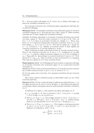 74 · Συνεκτικότητα
Η ‘∼’ είναι μια σχέση ισοδυναμίας στο X (γιατί;) και οι κλάσεις ισοδυναμίας της
καλούνται συνεκτικές συνιστώσες του X.
Οι συνεκτικές συνιστώσες ενός τοπολογικού χώρου περιγράφονται καλύτερα από
το ακόλουθο Θεώρημα.
Θεώρημα 6.2.2. Οι συνεκτικές συνιστώσες ενός τοπολογικού χώρου X είναι ξένοι
συνεκτικοί υπόχωροι του X. Η ένωσή τους είναι ο ίδιος ο χώρος X. Κάθε συνεκτικό
υποσύνολο του X τέμνει ακριβώς μία συνεκτική συνιστώσα.
Απόδειξη. Ως κλάσεις ισοδυναμίας, οι συνεκτικές συνιστώσες είναι ξένες και η ένωσή
τους είναι ο χώρος X. ΄Εστω ένα τυχόν συνεκτικό A ⊆ X (με A = ∅). Τότε, για
ένα x ∈ A, το A τέμνει τη συνεκτική συνιστώσα που περιέχει το x. ΄Εστω, προς
άτοπο, ότι το A τέμνει δύο διαφορετικές συνεκτικές συνιστώσες, έστω C1, C2, και
έστω σημεία x1 ∈ A ∩ C1 και x2 ∈ A ∩ C2. Τότε από τον ορισμό της ∼ έχουμε ότι
x1 ∼ x2. Συνεπώς C1 = C2. Δηλαδή, το συνεκτικό σύνολο A τέμνει ακριβώς μία
συνεκτική συνιστώσα του X (και άρα περιέχεται σ΄ αυτήν).
Μένει να δείξουμε ότι κάθε συνεκτική συνιστώσα του X είναι συνεκτικό σύνολο.
΄Εστω C μια συνεκτική συνιστώσα του X και x0 ∈ C. Γνωρίζουμε ότι για κάθε
x ∈ C, x0 ∼ x, επομένως υπάρχει συνεκτικός υπόχωρος Ax του X που να περιέχει τα
x0, x. ΄Ομως κάθε Ax τέμνει μονάχα τη συνεκτιή συνοστώσα C, άρα Ax ⊆ C. ΄Ετσι
έχουμε ότι C = x∈C Ax. Αφού τα σύνολα Ax είναι συνεκτικά και το x0 περιέχεται
στην τομή τους, έχουμε ότι το C είναι συνεκτικό σύνολο.
Παρατηρήσεις 6.2.3. (α) Το Θεώρημα 6.2.2 μας επιτρέπει να ορίσουμε ισοδύναμα
τις συνεκτικές συνιστώσες ενός τοπολογικού χώρου X, ως τα μεγιστικά συνεκτικά
υποσύνολά του.
Δηλαδή ένα σύνολο C είναι συνεκτική συνιστώσα του X αν και μόνο αν είναι συνεκτικό
και για κάθε συνεκτικό συνολο A, με C ⊆ A ⊆ X, έπεται ότι A = C.
(β) Αν ένας χώρος είναι συνεκτικός, τότε προφανώς αποτελείται από μία συνεκτική
συνιστώσα.
Μια εντελώς ανάλογη κατασκευή μπορεί να ακολουθήσει κανείς για την τοπικά
συνεκτική περίπτωση.
Ορισμός 6.2.4. Σε έναν τοπολογικό χώρο X ορίζουμε μια σχέση θέτοντας x ∼p y
αν υπάρχει μονοπάτι στο X, από το x στο y. Η σχέση ‘∼p’ είναι σχέση ισοδυναμίας και
οι αντίστοιχες κλάσεις ισοδυναμίας καλούνται κατά μονοπάτια συνεκτικές συνιστώσες
του X.
Ας δείξουμε ότι η σχέση ∼p είναι πράγματι μια σχέση ισοδυναμίας στο X.
• x ∼p x για κάθε x ∈ X, αφού το μονοπάτι f : [0, 1] → X με f(t) = x για κάθε
t ∈ [0, 1] συνδέει το x με τον εαυτό του.
• ΄Εστω x, y ∈ X με x ∼p y. Τότε υπάρχει μονοπάτι f : [0, 1] → X με f(a) = x
και f(b) = y. Θέτουμε g : [0, 1] → X με g(t) = f(1 − t). Εύκολα ελέγχει
κανείς ότι η g είναι μονοπάτι στο X, απο το y στο x. Επομένως y ∼p x.
• ΄Εστω x, y, z ∈ X με x ∼p y και y ∼p z. Τότε υπάρχουν αντίστοιχα μονοπάτια
f1 : [0, 1] → X, f2 : [1, 2] → X με f1(0) = x, f1(1) = y = f2(1) και f2(2) = z.
Ορίζουμε τη συνάρτηση g : [0, 2] → X με
g(t) =
f1(t), αν t ∈ [0, 1]
f2(t), αν t ∈ (1, 2]
.
 