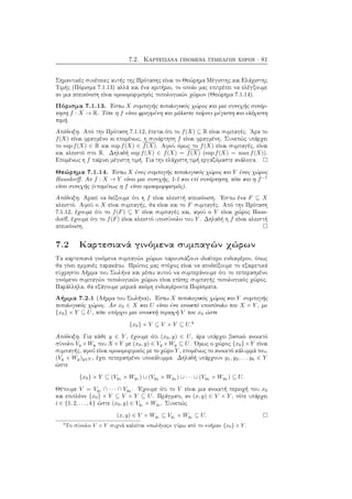 7.2. Καρτεσιανά γινόμενα συμπαγών χώρων · 81
Σημαντικές συνέπειες αυτής της Πρότασης είναι το Θεώρημα Μέγιστης και Ελάχιστης
Τιμής (Πόρισμα 7.1.13) αλλά και ένα κριτήριο, το οποίο μας επιτρέπει να ελέγξουμε
αν μια απεικόνιση είναι ομοιομορφισμός τοπολογικών χώρων (Θεώρημα 7.1.14).
Πόρισμα 7.1.13. ΄Εστω X συμπαγής τοπολογικός χώρος και μια συνεχής συνάρ-
τηση f : X → R. Τότε η f είναι φραγμένη και μάλιστα παίρνει μέγιστη και ελάχιστη
τιμή.
Απόδειξη. Από την Πρόταση 7.1.12, έπεται ότι το f(X) ⊆ R είναι συμπαγές. ΄Αρα το
f(X) είναι φραγμένο κι επομένως, η συνάρτηση f είναι φραγμένη. Συνεπώς υπάρχει
το sup f(X) ∈ R και sup f(X) ∈ f(X). Αφού όμως το f(X) είναι συμπαγές, είναι
και κλειστό στο R. Δηλαδή sup f(X) ∈ f(X) = f(X) (sup f(X) = max f(X)).
Επομένως η f παίρνει μέγιστη τιμή. Για την ελάχιστη τιμή εργαζόμαστε ανάλογα.
Θεώρημα 7.1.14. ΄Εστω X ένας συμπαγής τοπολογικός χώρος και Y ένας χώρος
Hausdorﬀ. Αν f : X → Y είναι μια συνεχής, 1-1 και επί συνάρτηση, τότε και η f−1
είναι συνεχής (επομένως η f είναι ομοιομορφισμός).
Απόδειξη. Αρκεί να δείξουμε ότι η f είναι κλειστή απεικόνιση. ΄Εστω ένα F ⊆ X
κλειστό. Αφού ο X είναι συμπαγής, θα είναι και το F συμπαγές. Από την Πρόταση
7.1.12, έχουμε ότι το f(F) ⊆ Y είναι συμπαγές και, αφού ο Y είναι χώρος Haus-
dorﬀ, έχουμε ότι το f(F) είναι κλειστό υποσύνολο του Y . Δηλαδή η f είναι κλειστή
απεικόνιση.
7.2 Καρτεσιανά γινόμενα συμπαγών χώρων
Τα καρτεσιανά γινόμενα συμπαγών χώρων παρουσιάζουν ιδιαίτερο ενδιαφέρον, όπως
θα γίνει εμφανές παρακάτω. Πρώτος μας στόχος είναι να αποδείξουμε το εξαιρετικά
εύχρηστο Λήμμα του Σωλήνα και μέσω αυτού να συμπεράνουμε ότι το πεπερασμένο
γινόμενο συμπαγών τοπολογικών χώρων είναι επίσης συμπαγής τοπολογικός χώρος.
Παράλληλα, θα εξάγουμε μερικά ακόμη ενδιαφέροντα Πορίσματα.
Λήμμα 7.2.1 (Λήμμα του Σωλήνα). ΄Εστω X τοπολογικός χώρος και Y συμπαγής
τοπολογικός χώρος. Αν x0 ∈ X και U είναι ένα ανοικτό υποσύνολο του X × Y , με
{x0} × Y ⊆ U, τότε υπάρχει μια ανοικτή περιοχή V του x0 ώστε
{x0} × Y ⊆ V × Y ⊆ U.4
Απόδειξη. Για κάθε y ∈ Y , έχουμε ότι (x0, y) ∈ U, άρα υπάρχει βασικό ανοικτό
σύνολο Vy ×Wy του X ×Y με (x0, y) ∈ Vy ×Wy ⊆ U. ΄Ομως ο χώρος {x0}×Y είναι
συμπαγής, αφού είναι ομοιομορφικός με το χώρο Y , επομένως το ανοικτό κάλυμμά του,
(Vy × Wy)y∈Y , έχει πεπερασμένο υποκάλυμμα. Δηλαδή υπάρχουν y1, y2, . . . yk ∈ Y
ώστε
{x0} × Y ⊆ (Vy1 × Wy1 ) ∪ (Vy2 × Wy2 ) ∪ · · · ∪ (Vyk
× Wyk
) ⊆ U.
Θέτουμε V = Vy1
∩ · · · ∩ Vyk
. ΄Εχουμε ότι το V είναι μια ανοικτή περιοχή του x0
και επιπλέον {x0} × Y ⊆ V × Y ⊆ U. Πράγματι, αν (x, y) ∈ V × Y , τότε υπάρχει
i ∈ {1, 2, . . . , k} ώστε (x0, y) ∈ Vyi
× Wyi
. Συνεπώς
(x, y) ∈ V × Wyi ⊆ Vyi × Wyi ⊆ U.
4
Το σύνολο V × Y συχνά καλείται «σωλήνας» γύρω από το «νήμα» {x0} × Y .
 