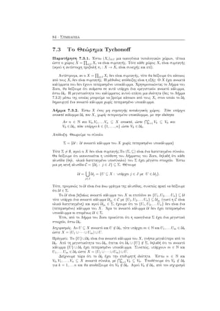 84 · Συμπάγεια
7.3 Το Θεώρημα Tychonoﬀ
Παρατήρηση 7.3.1. ΄Εστω (Xi)i∈I μια οικογένεια τοπολογικών χώρων, τέτοια
ώστε ο χώρος X = i∈I Xi να είναι συμπαγής. Τότε κάθε χώρος Xi είναι συμπαγής
(αφού η αντίστοιχη προβολή πi : X → Xi είναι συνεχής και επί).
Αντίστροφα, αν ο X = i∈I Xi δεν είναι συμπαγής, τότε θα δείξουμε ότι κάποιος
από τους Xi δεν είναι συμπαγής. Η μέθοδος απόδειξης είναι η εξής: Ο X έχει ανοικτά
καλύμματα που δεν έχουν πεπερασμένο υποκάλυμμα. Χρησιμοποιώντας το Λήμμα του
Zorn, θα δείξουμε ότι ανάμεσα σε αυτά υπάρχει ένα «μεγιστικό» ανοικτό κάλυμμα,
έστω U0. Η μεγιστικότητα του καλύμματος αυτού επάγει μια ιδιότητα (δες το Λήμμα
7.3.2) μέσω της οποίας μπορούμε να βρούμε κάποιον από τους Xi στον οποίο το U0
δημιουργεί ένα ανοικτό κάλυμμα χωρίς πεπερασμένο υποκάλυμμα.
Λήμμα 7.3.2. ΄Εστω X ένας μη συμπαγής τοπολογικός χώρος. Τότε υπάρχει
ανοικτό κάλυμμα U0 του X, χωρίς πεπερασμένο υποκάλυμμα, με την ιδιότητα
Αν n ∈ N και V0, V1, . . . Vn ⊆ X ανοικτά, ώστε
n
k=1 Vk ⊆ V0 και
V0 ∈ U0, τότε υπάρχει k ∈ {1, . . . , n} ώστε Vk ∈ U0.
Απόδειξη. Θεωρούμε το σύνολο
Σ = {U : U ανοικτό κάλυμμα του X χωρίς πεπερασμένο υποκάλυμμα}
Τότε Σ = ∅, αφού ο X δεν είναι συμπαγής.Το (Σ, ⊆) είναι ένα διατεταγμένο σύνολο.
Θα δείξουμε ότι ικανοποιείται η υπόθεση του Λήμματος του Zorn, δηλαδή ότι κάθε
αλυσίδα (δηλ. ολικά διατεταγμένο υποσύνολο) του Σ έχει μέγιστο στοιχείο. ΄Εστω
μια μη κενή αλυσίδα C = {Uj : j ∈ J} ⊆ Σ. Θέτουμε
U =
j∈J
Uj = {U ⊆ X : υπάρχει j ∈ J με U ∈ Uj}.
Τότε, προφανώς το U είναι ένα άνω φράγμα της αλυσίδας, συνεπώς αρκεί να δείξουμε
ότι U ∈ Σ.
Το U είναι βεβαίως ανοικτό κάλυμμα του X κι επιπλέον αν {U1, U2, . . . Un} ⊆ U
τότε υπάρχει ένα ανοικτό κάλυμμα Uj0
∈ C με {U1, U2, . . . Un} ⊆ Uj0
(γιατί η C είναι
ολικά διατεταγμένη) και αφού Uj0
∈ Σ, έχουμε ότι το {U1, U2, . . . Un} δεν είναι ένα
(πεπερασμένο) κάλυμμα του X. ΄Αρα το ανοικτό κάλυμμα U δεν έχει πεπερασμένο
υποκάλυμμα κι επομένως U ∈ Σ.
΄Ετσι, από το Λήμμα του Zorn προκύπτει ότι η οικογένεια Σ έχει ένα μεγιστικό
στοιχείο, έστω U0.
Ισχυρισμός. Αν U ⊆ X ανοικτό και U /∈ U0, τότε υπάρχει m ∈ N και U1, . . . Um ∈ U0
ώστε X = (U1 ∪ · · · ∪ Um) ∪ U.
Πράγματι: Το {U}∪U0 είναι ένα ανοικτό κάλυμμα του X, γνήσια μεγαλύτερο από το
U0. Από τη μεγιστικότητα του U0, έπεται ότι U0 ∪ {U} /∈ Σ, δηλαδή ότι το ανοικτό
κάλυμμα {U} ∪ U0 έχει πεπερασμένο υποκάλυμμα. Συνεπώς, υπάρχουν m ∈ N και
U1, . . . Um ∈ U0 ώστε X = (U1 ∪ · · · ∪ Um) ∪ U.
Δείχνουμε τώρα ότι το U0 έχει την επιθυμητή ιδιότητα. ΄Εστω n ∈ N και
V0, V1, . . . , Vn ⊆ X ανοικτά σύνολα, με
n
k=1 Vk ⊆ V0. Υποθέτουμε ότι Vk /∈ U0
για k = 1, . . . n και θα αποδείξουμε ότι V0 /∈ U0. Αφού Vk /∈ U0, από τον ισχυρισμό
 
