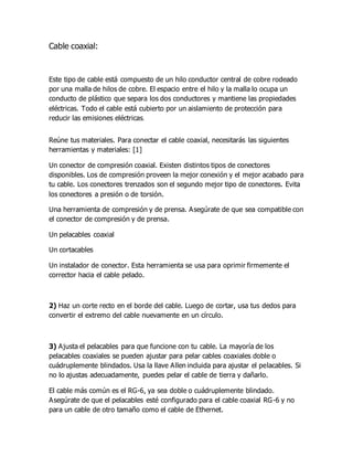 Cable coaxial:
Este tipo de cable está compuesto de un hilo conductor central de cobre rodeado
por una malla de hilos de cobre. El espacio entre el hilo y la malla lo ocupa un
conducto de plástico que separa los dos conductores y mantiene las propiedades
eléctricas. Todo el cable está cubierto por un aislamiento de protección para
reducir las emisiones eléctricas.
Reúne tus materiales. Para conectar el cable coaxial, necesitarás las siguientes
herramientas y materiales: [1]
Un conector de compresión coaxial. Existen distintos tipos de conectores
disponibles. Los de compresión proveen la mejor conexión y el mejor acabado para
tu cable. Los conectores trenzados son el segundo mejor tipo de conectores. Evita
los conectores a presión o de torsión.
Una herramienta de compresión y de prensa. Asegúrate de que sea compatible con
el conector de compresión y de prensa.
Un pelacables coaxial
Un cortacables
Un instalador de conector. Esta herramienta se usa para oprimir firmemente el
corrector hacia el cable pelado.
2) Haz un corte recto en el borde del cable. Luego de cortar, usa tus dedos para
convertir el extremo del cable nuevamente en un círculo.
3) Ajusta el pelacables para que funcione con tu cable. La mayoría de los
pelacables coaxiales se pueden ajustar para pelar cables coaxiales doble o
cuádruplemente blindados. Usa la llave Allen incluida para ajustar el pelacables. Si
no lo ajustas adecuadamente, puedes pelar el cable de tierra y dañarlo.
El cable más común es el RG-6, ya sea doble o cuádruplemente blindado.
Asegúrate de que el pelacables esté configurado para el cable coaxial RG-6 y no
para un cable de otro tamaño como el cable de Ethernet.
 