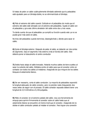 Si tratas de pelar un cable cuádruplemente blindado sabiendo que tu pelacables
está ajustado para un blindaje doble, no se eliminará todo el blindaje.
4) Pela el extremo del cable coaxial. Colócalo en el pelacables de modo que el
extremo del cable esté alineado con el extremo del pelacables. Sujeta el cable con
el pelacables y gira este último alrededor del cable entre dos y tres veces.
Te darás cuenta de que el pelacables ya cumplió su función cuando este ya no se
pueda girar más sobre el cable.
No tires del pelacables cuando termines; desengánchalo y ábrelo para sacar el
cable.
6) Quita el blindaje exterior. Después de pelar el cable, se deberán ver dos cortes
de segmento. Saca el segmento más externo (más al borde) del cable. Esto
debería poner al descubierto el centro conductor
7) Dobla hacia abajo el cable trenzado. Notarás muchos cables de tierra sueltos al
sacar la cubierta del cable. Dóblalos contra el cable para que el conector entre en
contacto con todos los cables al instalarse. Asegúrate de que ninguno de los cables
bloquee el aislamiento blanco.
8) De ser necesario, corta el cable conductor. La mayoría de pelacables expondrá
la longitud adecuada de cable conector, pero no pierdes nada chequeando dos
veces antes de seguir con el proceso. El cable conector expuesto deberá tener una
longitud de 3,9 milímetros o 0,156 pulgadas.
9) Mete el conector en el extremo pelado del cable. Usa una herramienta de
empuje para oprimir firmemente el conector sobre el cable hasta que el
aislamiento blanco se encuentre al mismo nivel que el conector. Asegúrate de no
doblar el cable conductor pelado al instalar el conector. Para lograr una conexión
 