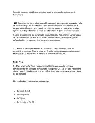 firme del cable, es posible que necesites torcerlo mientras lo oprimes con la
herramienta
10) Comprime o engarza el conector. El proceso de compresión o engarzado varía
en función del tipo de conector que uses. Algunos necesitan que aprietes en el
extremo del cable de la pieza conectora, mientras que en el caso de otros debes
oprimir la parte posterior de la pieza conectora hacia la parte inferior y viceversa.
Aprieta la herramienta de compresión o engarzamiento firmemente. La mayoría de
las herramientas no permitirán un exceso de compresión, pero algunas pueden
dañar el cable y el conector si se comprimen demasiado.
11) Revisa si hay imperfecciones en la conexión. Después de terminar de
comprimir el conector, fíjate si existe en él algún cable o alguna conexión suelta.
Estos pueden ocasionar una mala señal o un cable averiado.45
Cable rj45
RJ-45 es una interfaz física comúnmente utilizada para conectar redes de
computadoras con cableado estructurado (categorías 4, 5, 5e, 6 y 6a). Posee ocho
pines o conexiones eléctricas, que normalmente se usan como extremos de cables
de par trenzado
Herramientas y materiales necesarios:
 1x Cable de red
 1x Crimpadora
 1x Tijeras
 2x Conectores RJ-45
 