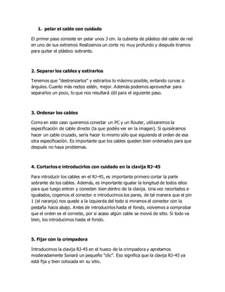 1. pelar el cable con cuidado
El primer paso consiste en pelar unos 3 cm. la cubierta de plástico del cable de red
en uno de sus extremos Realizamos un corte no muy profundo y después tiramos
para quitar el plástico sobrante.
2. Separar los cables y estirarlos
Tenemos que “destrenzarlos” y estirarlos lo máximo posible, evitando curvas o
ángulos. Cuanto más rectos estén, mejor. Además podemos aprovechar para
separarlos un poco, lo que nos resultará útil para el siguiente paso.
3. Ordenar los cables
Como en este caso queremos conectar un PC y un Router, utilizaremos la
especificación de cable directo (la que podéis ver en la imagen). Si quisiéramos
hacer un cable cruzado, sería hacer lo mismo sólo que siguiendo el orden de esa
otra especificación. Es importante que los cables queden bien ordenados para que
después no haya problemas.
4. Cortarlos e introducirlos con cuidado en la clavija RJ-45
Para introducir los cables en el RJ-45, es importante primero cortar la parte
sobrante de los cables. Además, es importante igualar la longitud de todos ellos
para que luego entren y conecten bien dentro de la clavija. Una vez recortados e
igualados, cogemos el conector e introducimos los pares, de tal manera que el pin
1 (el naranja) nos quede a la izquierda del todo si miramos el conector con la
pestaña hacia abajo. Antes de introducirlos hasta el fondo, volvemos a comprobar
que el orden es el correcto, por si acaso algún cable se movió de sitio. Si todo va
bien, los introducimos hasta el fondo.
5. Fijar con la crimpadora
Introducimos la clavija RJ-45 en el hueco de la crimpadora y apretamos
moderadamente Sonará un pequeño “clic”. Eso significa que la clavija RJ-45 ya
está fija y bien colocada en su sitio.
 