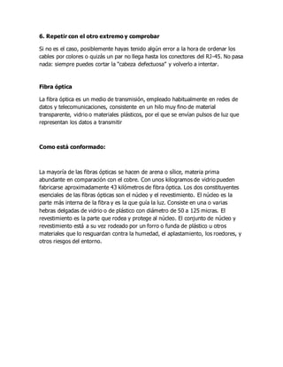 6. Repetir con el otro extremo y comprobar
Si no es el caso, posiblemente hayas tenido algún error a la hora de ordenar los
cables por colores o quizás un par no llega hasta los conectores del RJ-45. No pasa
nada: siempre puedes cortar la “cabeza defectuosa” y volverlo a intentar.
Fibra óptica
La fibra óptica es un medio de transmisión, empleado habitualmente en redes de
datos y telecomunicaciones, consistente en un hilo muy fino de material
transparente, vidrio o materiales plásticos, por el que se envían pulsos de luz que
representan los datos a transmitir
Como está conformado:
La mayoría de las fibras ópticas se hacen de arena o sílice, materia prima
abundante en comparación con el cobre. Con unos kilogramos de vidrio pueden
fabricarse aproximadamente 43 kilómetros de fibra óptica. Los dos constituyentes
esenciales de las fibras ópticas son el núcleo y el revestimiento. El núcleo es la
parte más interna de la fibra y es la que guía la luz. Consiste en una o varias
hebras delgadas de vidrio o de plástico con diámetro de 50 a 125 micras. El
revestimiento es la parte que rodea y protege al núcleo. El conjunto de núcleo y
revestimiento está a su vez rodeado por un forro o funda de plástico u otros
materiales que lo resguardan contra la humedad, el aplastamiento, los roedores, y
otros riesgos del entorno.
 