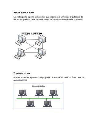 Red de punto a punto
Las redes punto a punto son aquellas que responden a un tipo de arquitectura de
red en las que cada canal de datos se usa para comunicar únicamente dos nodos
Topología en bus
Una red en bus es aquella topología que se caracteriza por tener un único canal de
comunicaciones
 