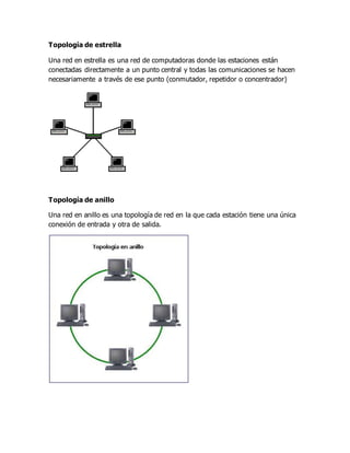 Topología de estrella
Una red en estrella es una red de computadoras donde las estaciones están
conectadas directamente a un punto central y todas las comunicaciones se hacen
necesariamente a través de ese punto (conmutador, repetidor o concentrador)
Topología de anillo
Una red en anillo es una topología de red en la que cada estación tiene una única
conexión de entrada y otra de salida.
 