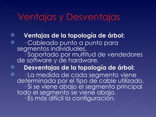        Ventajas de la topología de árbol:
       · Cableado punto a punto para
    segmentos individuales. 
        · Soportado por multitud de vendedores
    de software y de hardware.
       Desventajas de la topología de árbol:
       · La medida de cada segmento viene
    determinada por el tipo de cable utilizado. 
        · Si se viene abajo el segmento principal
    todo el segmento se viene abajo. 
        · Es más difícil la configuración. 
 