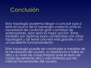 Esta topología podemos llegar a concluir que si
está en busca de la topología correcta ante la
necesidad de conectar gran cantidad de
ordenadores, esta sería la mejor opción. Estas
también son óptimas para combinarse con otras
topologías y así tener una red más grande y con
un excelente funcionamiento.
Esta topología puede ser construida a medida de
la necesidad del usuario, su resistencia a fallos es
alta y su nivel de conectividad ante el resto de
nodos igualmente alta y sólo limitada por las
mismas necesidades del usuario.
 