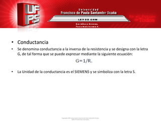 Conductancia Se denomina conductancia a la inversa de la resistencia y se designa con la letra G, de tal forma que se puede expresar mediante la siguiente ecuación: La Unidad de la conductancia es el SIEMENS y se simboliza con la letra S. LEY DE OHM Electrónica General Ángela María Guerrero B. 
