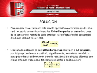SOLUCION Para realizar correctamente esta simple operación matemática de división, será necesario convertir primero los 500  miliamperios  en  amperios , pues de lo contrario el resultado sería erróneo. Para efectuar dicha conversión dividimos 500 mA entre 1000: El resultado obtenido es que  500 miliamperios  equivalen a  0,5 amperios , por lo que procedemos a sustituir, seguidamente, los valores numéricos para poder hallar cuántos ohm tiene la resistencia del circuito eléctrico con el que estamos trabajando, tal como se muestra a continuación: LEY DE OHM Electrónica General Ángela María Guerrero B. 
