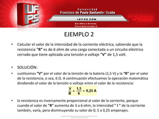 EJEMPLO 2 Calcular el valor de la intensidad de la corriente eléctrica, sabiendo que la  resistencia  "R“  es de 6 ohm de una carga conectada a un circuito eléctrico cerrado que tiene aplicada una tensión o voltaje  "V"  de 1,5 volt. SOLUCIÓN: sustituimos  “V”  por el valor de la tensión de la batería (1,5 V) y la  “R”  por el valor de la resistencia, o sea, 6  Ω . A continuación efectuamos la operación matemática dividiendo el valor de la tensión o voltaje entre el valor de la resistencia: la resistencia es inversamente proporcional al valor de la corriente, porque cuando el valor de  "R"  aumenta de 3 a 6 ohm, la intensidad  " I "  de la corriente también, varía, pero disminuyendo su valor de 0, 5 a 0,25 amperajes. LEY DE OHM Electrónica General Ángela María Guerrero B. 