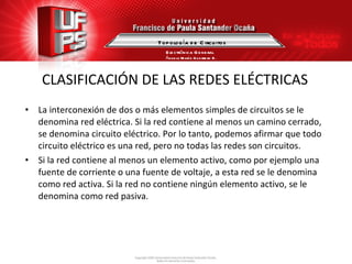 CLASIFICACIÓN DE LAS REDES ELÉCTRICAS La interconexión de dos o más elementos simples de circuitos se le denomina red eléctrica. Si la red contiene al menos un camino cerrado, se denomina circuito eléctrico. Por lo tanto, podemos afirmar que todo circuito eléctrico es una red, pero no todas las redes son circuitos. Si la red contiene al menos un elemento activo, como por ejemplo una fuente de corriente o una fuente de voltaje, a esta red se le denomina como red activa. Si la red no contiene ningún elemento activo, se le denomina como red pasiva. Topología de Circuitos Electrónica General Ángela María Guerrero B. 
