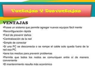 VENTAJAS
•Posee un sistema que permite agregar nuevos equipos fácil mente
•Reconfiguración rápida
•Fácil de prevenir daños
•Centralización de la red
•Simple de conectar
•Si una PC se desconecta o se rompe el cable solo queda fuera de la
red esa PC
•tiene los medios para prevenir problemas
•Permite que todos los nodos se comuniquen entre sí de manera
conveniente
•El mantenimiento resulta más económico
 