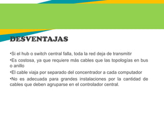 DESVENTAJAS
•Si el hub o switch central falla, toda la red deja de transmitir
•Es costosa, ya que requiere más cables que las topologías en bus
o anillo
•El cable viaja por separado del concentrador a cada computador
•No es adecuada para grandes instalaciones por la cantidad de
cables que deben agruparse en el controlador central.
 