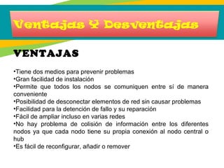 VENTAJAS
•Tiene dos medios para prevenir problemas
•Gran facilidad de instalación
•Permite que todos los nodos se comuniquen entre sí de manera
conveniente
•Posibilidad de desconectar elementos de red sin causar problemas
•Facilidad para la detención de fallo y su reparación
•Fácil de ampliar incluso en varias redes
•No hay problema de colisión de información entre los diferentes
nodos ya que cada nodo tiene su propia conexión al nodo central o
hub
•Es fácil de reconfigurar, añadir o remover
 