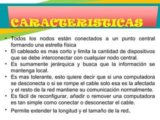 • Todos los nodos están conectados a un punto central
formando una estrella física
• El cableado es mas corto y limita la cantidad de dispositivos
que se debe interconectar con cualquier nodo central.
• Es sumamente jerárquica y busca que la información se
mantenga local.
• Es mas tolerante, esto quiere decir que si una computadora
se desconecta o si se rompe el cable solo esa es la afectada
y el resto de la red mantiene su comunicación normalmente.
• Es fácil de reconfigurar, añadir o remover una computadora
es tan simple como conectar o desconectar el cable.
• Permite extender la longitud y el tamaño de la red.
 