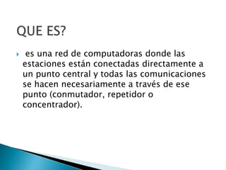  es una red de computadoras donde las
estaciones están conectadas directamente a
un punto central y todas las comunicaciones
se hacen necesariamente a través de ese
punto (conmutador, repetidor o
concentrador).
 