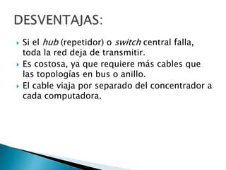  Si el hub (repetidor) o switch central falla,
toda la red deja de transmitir.
 Es costosa, ya que requiere más cables que
las topologías en bus o anillo.
 El cable viaja por separado del concentrador a
cada computadora.
 