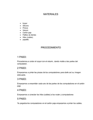 MATERIALES
 Icopor
 Silicona
 Pintura
 Visturin
 Cartón paja
 Palillos de dientes
 Hilos (cables)
 papelillo
PROCEDIMIENTO
1 PASO:
Procedemos a cortar el icopor con el visturin, dando molde a las partes del
computador.
2 PASO:
Empezamos a pintar las piezas de los computadores para darle así su imagen
adecuada.
3 PASO:
Empezamos a ensamblar cada una de las partes de los computadores en el cartón
paja
4 PASO:
Empezamos a conectar los hilos (cables) a los router y computadores
5 PASO:
Ya pegados los computadores en el cartón paja empezamos a pintar los cables.
 