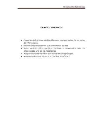 Herramientas Telemáticas




                    OBJETIVOS ESPECIFICOS




 Conocer definiciones de los diferentes componentes de las redes
  de información.
 Identificar los dispositivos que conforman la red.
 Tener sentido crítico frente a ventajas y desventajas que nos
  ofrece cada una de las topologías.
 Adquirir claridad frente a daca una de las topologías.
 Manejo de los conceptos para facilitar la práctica.
 