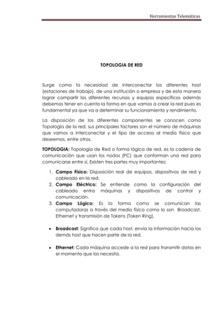 Herramientas Telemáticas




                          TOPOLOGIA DE RED



Surge como la necesidad de interconectar los diferentes host
(estaciones de trabajo), de una institución o empresa y de esta manera
lograr compartir los diferentes recursos y equipos específicos además
debemos tener en cuenta la forma en que vamos a crear la red pues es
fundamental ya que va a determinar su funcionamiento y rendimiento.

La disposición de los diferentes componentes se conocen como
Topología de la red, sus principales factores son el número de máquinas
que vamos a interconectar y el tipo de acceso al medio físico que
deseemos, entre otros.

TOPOLOGIA: Topología de Red o forma lógica de red, es la cadena de
comunicación que usan los nodos (PC) que conforman una red para
comunicarse entre sí. Existen tres partes muy importantes:

   1. Campo Físico: Disposición real de equipos, dispositivos de red y
      cableado en la red.
   2. Campo Eléctrico: Se entiende como la configuración del
      cableado entra máquinas y dispositivos de control y
      comunicación.
   3. Campo Lógico: Es la forma como se comunican las
      computadoras a través del medio físico como lo son Broadcast,
      Ethernet y transmisión de Tokens (Token Ring).

      Broadcast: Significa que cada host, envía la información hacia los
      demás host que hacen parte de la red.

      Ethernet: Cada máquina accede a la red para transmitir datos en
      el momento que los necesita.
 