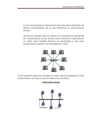 Herramientas Telemáticas




     Si una computadora se desconecta solo esta será la afectada, las
     demás computadoras de la red mantienen su comunicación
     normal.

     Una de las ventajas que nos ofrece es su facilidad de manejo de
     las computadoras es tan sencillo como conectar o desconectar
     un cable, pero también tenemos en desventaja su alto costo
     puesto que es superior a las topología Bus y Ring.




Como podemos apreciar la imagen el cable viaja por separado a cada
computadora. Si el Hub se cae no habrá comunicación.

                        TOPOLOGIA DE BUS
 