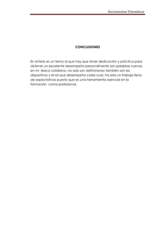 Herramientas Telemáticas




                            CONCLUSIONES



En síntesis es un tema al que hay que tener dedicación y práctica para
obtener un excelente desempeño personalmente son palabras nuevas
en mi léxico cotidiano, no solo son definiciones también son los
dispositivos y el rol que desempeña cada cual, ha sido un trabajo lleno
de expectativas puesto que es una herramienta esencial en la
formación como profesional.
 