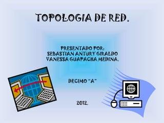 TOPOLOGIA DE RED.


     PRESENTADO POR:
 SEBASTIAN ANTURY GIRALDO
 VANESSA GUAPACHA MEDINA.



        DECIMO “A”



           2012.
 