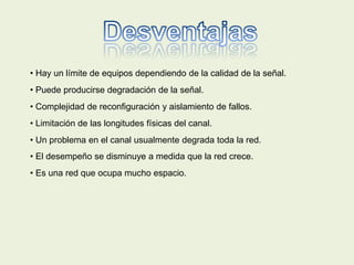 • Hay un límite de equipos dependiendo de la calidad de la señal.
• Puede producirse degradación de la señal.
• Complejidad de reconfiguración y aislamiento de fallos.
• Limitación de las longitudes físicas del canal.
• Un problema en el canal usualmente degrada toda la red.
• El desempeño se disminuye a medida que la red crece.
• Es una red que ocupa mucho espacio.
 