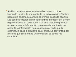* Anillo: Las estaciones están unidas unas con otras
formando un círculo por medio de un cable común. El último
nodo de la cadena se conecta al primero cerrando el anillo.
Las señales circulan en un solo sentido alrededor del círculo,
regenerándose en cada nodo. Con esta metodología cada
nodo examina la información que es enviada a través del
anillo. Si la información no está dirigida al nodo que la
examina, la pasa al siguiente en el anillo. La desventaja del
anillo es que si se rompe una conexión, se cae la red
completa.
 