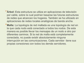 *Árbol: Esta estructura se utiliza en aplicaciones de televisión
por cable, sobre la cual podrían basarse las futuras estructuras
de redes que alcancen los hogares. También se ha utilizado en
aplicaciones de redes locales analógicas de banda ancha.
*Malla: La topología de red mallada es una topología de red en
la que cada nodo está conectado a todos los nodos. De esta
manera es posible llevar los mensajes de un nodo a otro por
diferentes caminos. Si la red de malla está completamente
conectada, no puede existir absolutamente ninguna
interrupción en las comunicaciones. Cada servidor tiene sus
propias conexiones con todos los demás servidores.
 