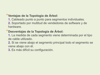 *Ventajas de la Topología de Árbol:
1. Cableado punto a punto para segmentos individuales.
2. Soportado por multitud de vendedores de software y de
hardware.
*Desventajas de la Topología de Árbol:
1. La medida de cada segmento viene determinada por el tipo
de cable utilizado.
2. Si se viene abajo el segmento principal todo el segmento se
viene abajo con él.
3. Es más difícil su configuración.
 