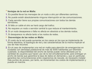 * Ventajas de la red en Malla:
1. Es posible llevar los mensajes de un nodo a otro por diferentes caminos.
2. No puede existir absolutamente ninguna interrupción en las comunicaciones.
3. Cada servidor tiene sus propias comunicaciones con todos los demás
servidores.
4. Si falla un cable el otro se hará cargo del trafico.
5. No requiere un nodo o servidor central lo que reduce el mantenimiento.
6. Si un nodo desaparece o falla no afecta en absoluto a los demás nodos.
7. Si desaparece no afecta tanto a los nodos de redes.
• Desventajas de las redes en Malla:
1. El costo de la red puede aumentar en los casos en los que se implemente de
forma alambica, la topología de red y las características de la misma implican el
uso de más recursos.
2. En el caso de implementar una red en malla para atención de emergencias en
ciudades con densidad poblacional de más de 5000 habitantes por kilómetro
cuadrado, la disponibilidad del ancho de banda puede verse afectada por la
cantidad de usuarios que hacen uso de la red simultáneamente; para entregar un
ancho de banda que garantice la tasa de datos en demanda y, que en particular,
garantice las comunicaciones entre organismos de rescate, es necesario instalar
más puntos de acceso, por tanto, se incrementan los costos de implementación y
puesta en marcha.
 