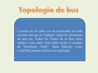 Consiste en un cable con un terminador en cada
extremo del que se "cuelgan" todos los elementos
de una red. Todos los Nodos de la Red están
unidos a este cable. Este cable recibe el nombre
de "Backbone Cable". Tanto Ethernet como
LocalTalk pueden utilizar esta topología.
 