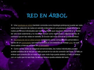 RED EN ÁRBOL
 Una topología en árbol (también conocida como topología jerárquica) puede ser vista
como una colección de redes en estrella ordenadas en una jerarquía. Éste árbol tiene
nodos periféricos individuales (por ejemplo, hojas) que requieren ‘transmitir a’ y ‘recibir
de’ otro nodo solamente y no necesitan actuar como repetidores o regeneradores. Al
contrario que en las redes en estrella, la función del nodo central se puede distribuir.
 Topología de red en árbol simple conectando varios computadores personales a
través de un conmutador que está conectado a una estación de trabajo Unix, la cual
tiene salida a Internet a través de un enrutador.
 Como en las redes en diagonal convencionales, los nodos individuales pueden
quedar aislados de la red por un fallo puntual en la ruta de conexión del nodo. Si falla un
enlace que conecta con un nodo hoja, ese nodo hoja queda aislado; si falla un enlace
con un nodo que no sea hoja, la sección entera queda aislada del resto.
 