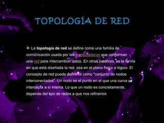 TOPOLOGÍA DE RED
 La topología de red se define como una familia de
comunicación usada por las computadoras que conforman
una red para intercambiar datos. En otras palabras, es la forma
en que está diseñada la red, sea en el plano físico o lógico. El
concepto de red puede definirse como "conjunto de nodos
interconectados". Un nodo es el punto en el que una curva se
intercepta a sí misma. Lo que un nodo es concretamente,
depende del tipo de redes a que nos refiramos
 