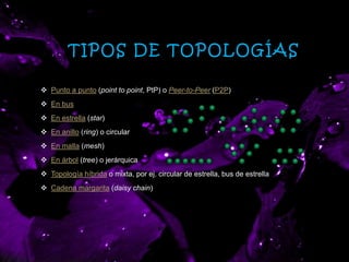 TIPOS DE TOPOLOGÍAS
 Punto a punto (point to point, PtP) o Peer-to-Peer (P2P)
 En bus
 En estrella (star)
 En anillo (ring) o circular
 En malla (mesh)
 En árbol (tree) o jerárquica
 Topología híbrida o mixta, por ej. circular de estrella, bus de estrella
 Cadena margarita (daisy chain)
 